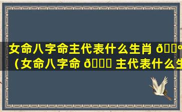 女命八字命主代表什么生肖 🐺 （女命八字命 🐅 主代表什么生肖和动物）